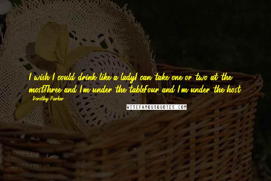 Dorothy Parker Quotes: I wish I could drink like a ladyI can take one or two at the mostThree and I'm under the tableFour and I'm under the host.