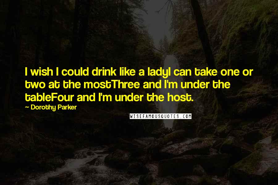 Dorothy Parker Quotes: I wish I could drink like a ladyI can take one or two at the mostThree and I'm under the tableFour and I'm under the host.