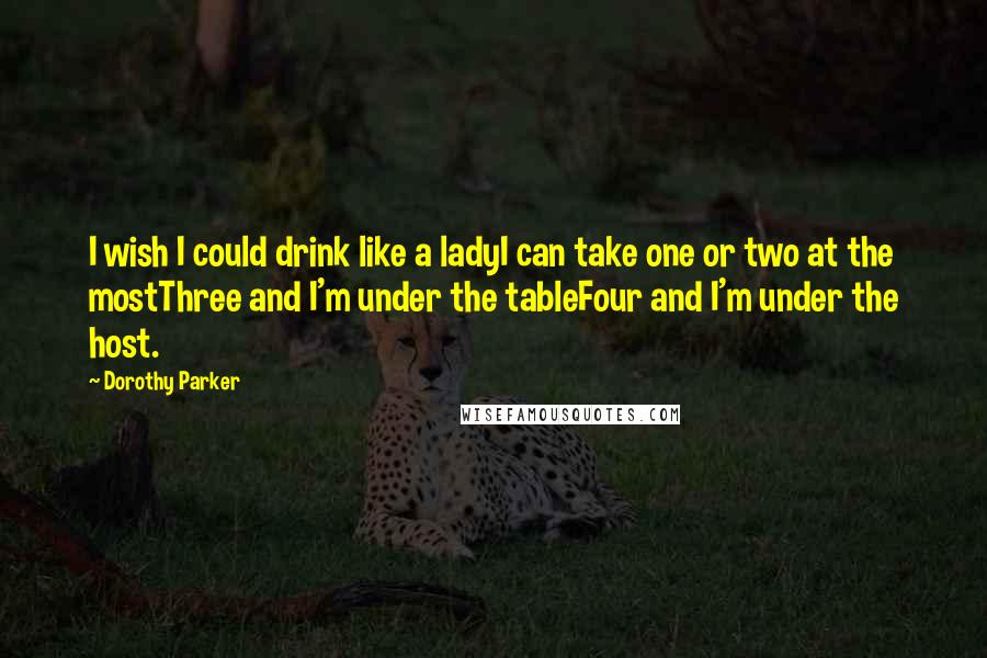 Dorothy Parker Quotes: I wish I could drink like a ladyI can take one or two at the mostThree and I'm under the tableFour and I'm under the host.
