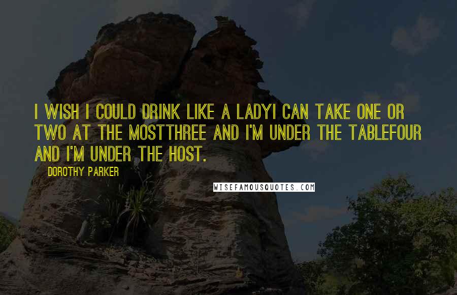 Dorothy Parker Quotes: I wish I could drink like a ladyI can take one or two at the mostThree and I'm under the tableFour and I'm under the host.