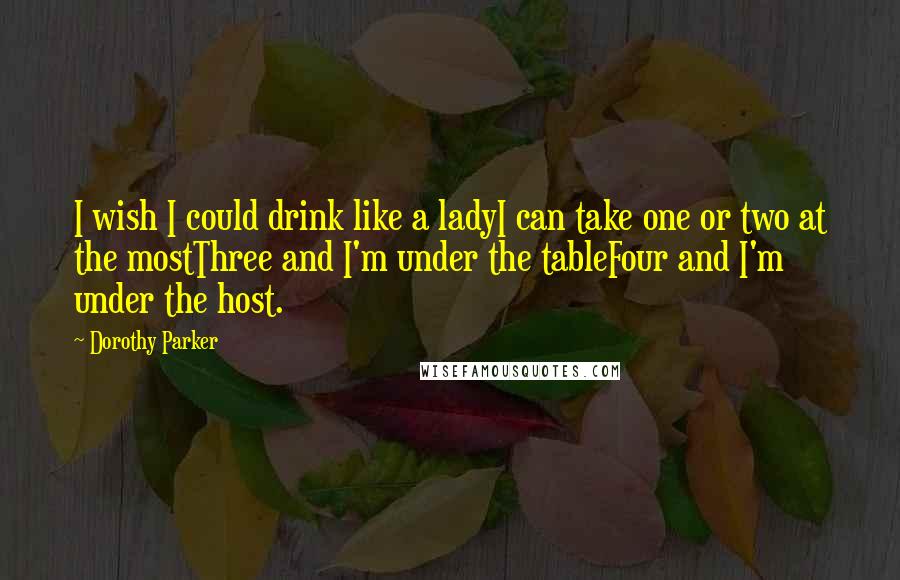 Dorothy Parker Quotes: I wish I could drink like a ladyI can take one or two at the mostThree and I'm under the tableFour and I'm under the host.
