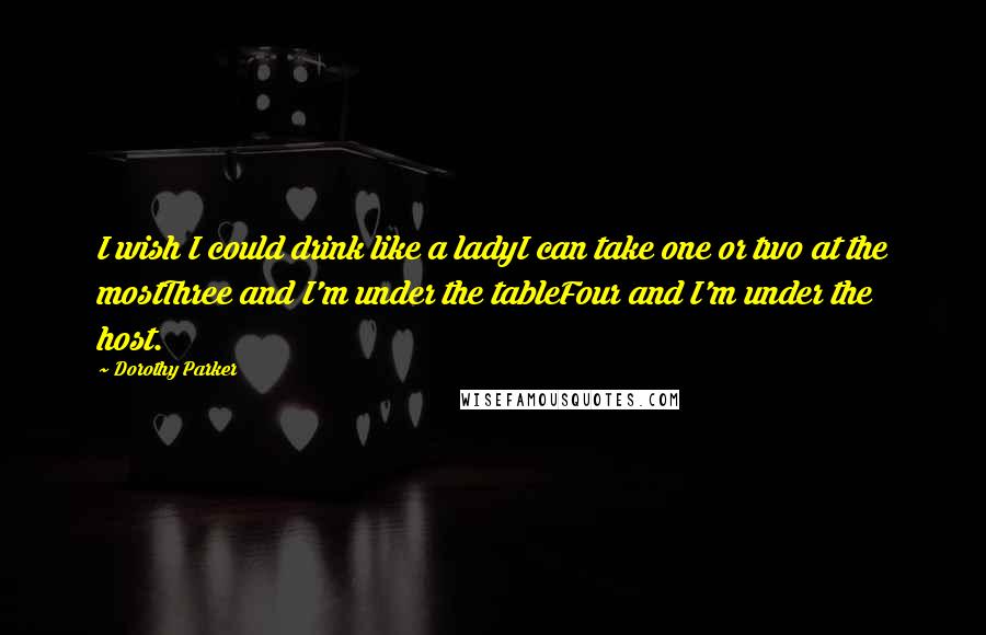 Dorothy Parker Quotes: I wish I could drink like a ladyI can take one or two at the mostThree and I'm under the tableFour and I'm under the host.