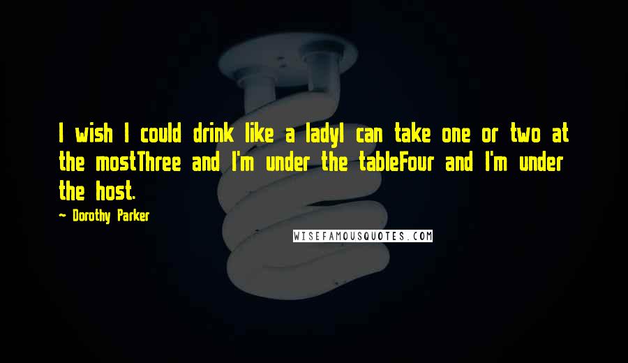 Dorothy Parker Quotes: I wish I could drink like a ladyI can take one or two at the mostThree and I'm under the tableFour and I'm under the host.