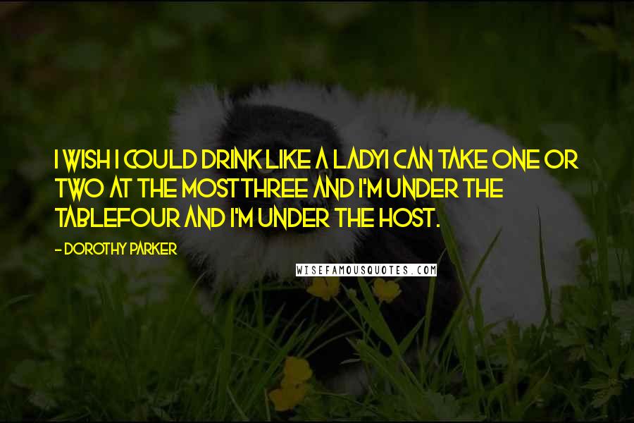 Dorothy Parker Quotes: I wish I could drink like a ladyI can take one or two at the mostThree and I'm under the tableFour and I'm under the host.