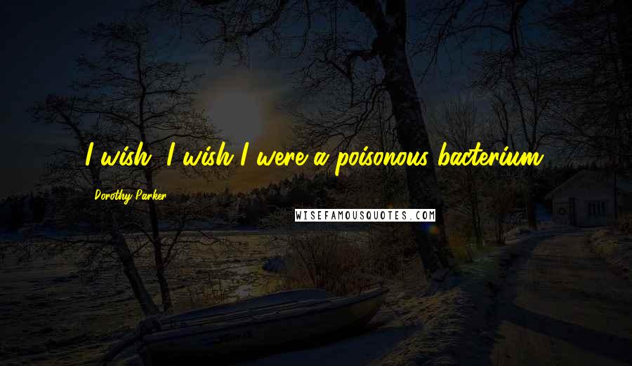 Dorothy Parker Quotes: I wish, I wish I were a poisonous bacterium.