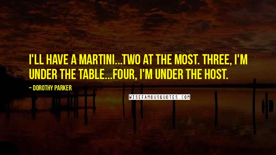 Dorothy Parker Quotes: I'll have a martini...two at the most. Three, I'm under the table...four, I'm under the host.