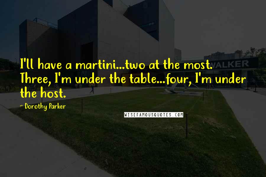 Dorothy Parker Quotes: I'll have a martini...two at the most. Three, I'm under the table...four, I'm under the host.