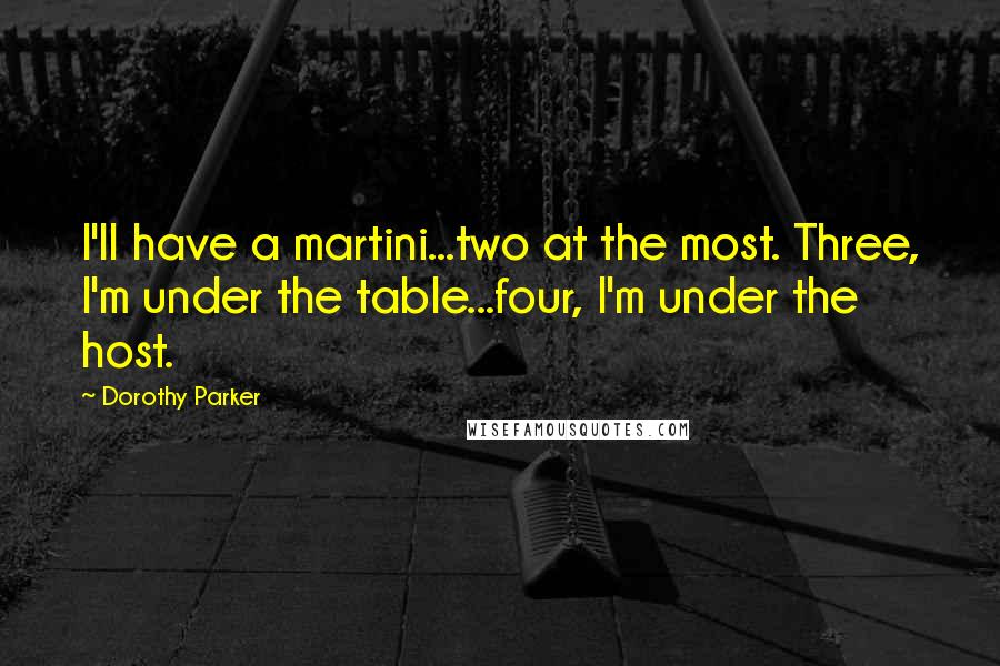 Dorothy Parker Quotes: I'll have a martini...two at the most. Three, I'm under the table...four, I'm under the host.