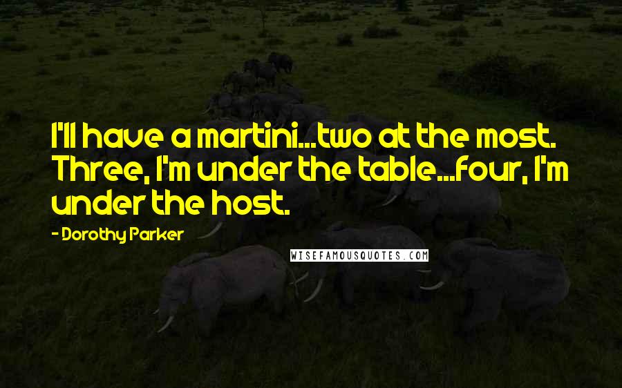 Dorothy Parker Quotes: I'll have a martini...two at the most. Three, I'm under the table...four, I'm under the host.