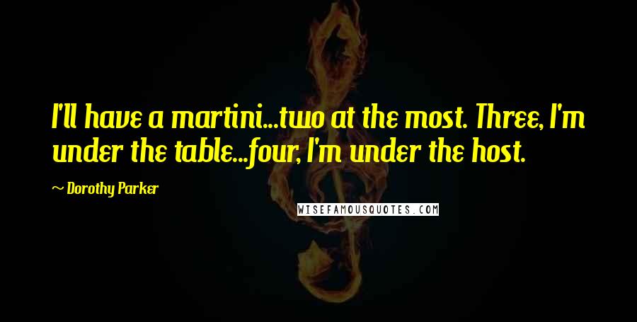 Dorothy Parker Quotes: I'll have a martini...two at the most. Three, I'm under the table...four, I'm under the host.