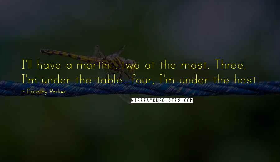 Dorothy Parker Quotes: I'll have a martini...two at the most. Three, I'm under the table...four, I'm under the host.