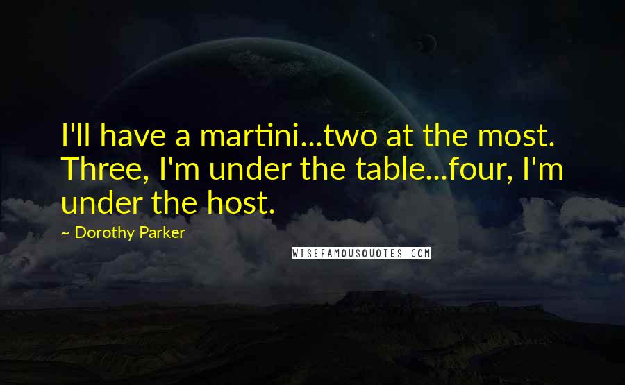 Dorothy Parker Quotes: I'll have a martini...two at the most. Three, I'm under the table...four, I'm under the host.