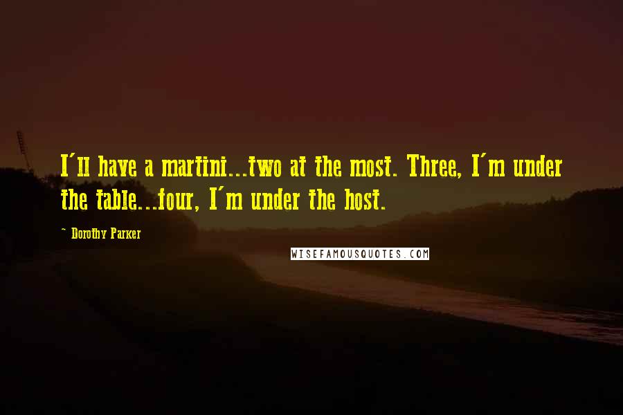 Dorothy Parker Quotes: I'll have a martini...two at the most. Three, I'm under the table...four, I'm under the host.