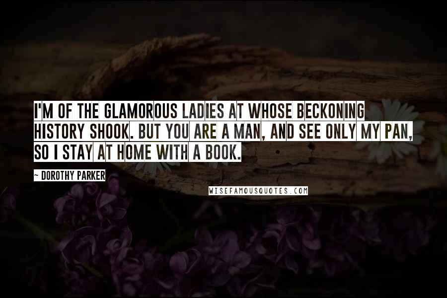 Dorothy Parker Quotes: I'm of the glamorous ladies At whose beckoning history shook. But you are a man, and see only my pan, So I stay at home with a book.