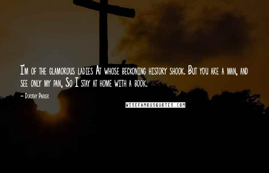 Dorothy Parker Quotes: I'm of the glamorous ladies At whose beckoning history shook. But you are a man, and see only my pan, So I stay at home with a book.