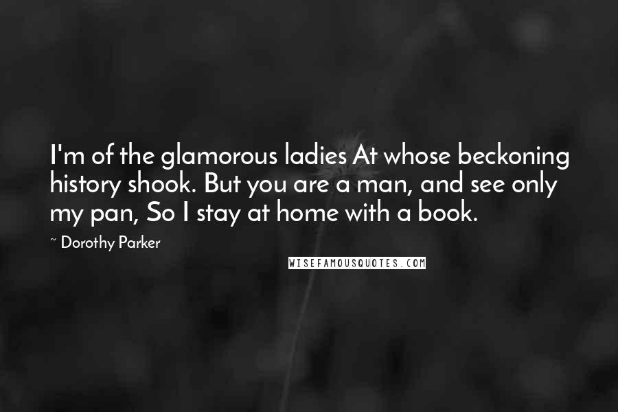 Dorothy Parker Quotes: I'm of the glamorous ladies At whose beckoning history shook. But you are a man, and see only my pan, So I stay at home with a book.