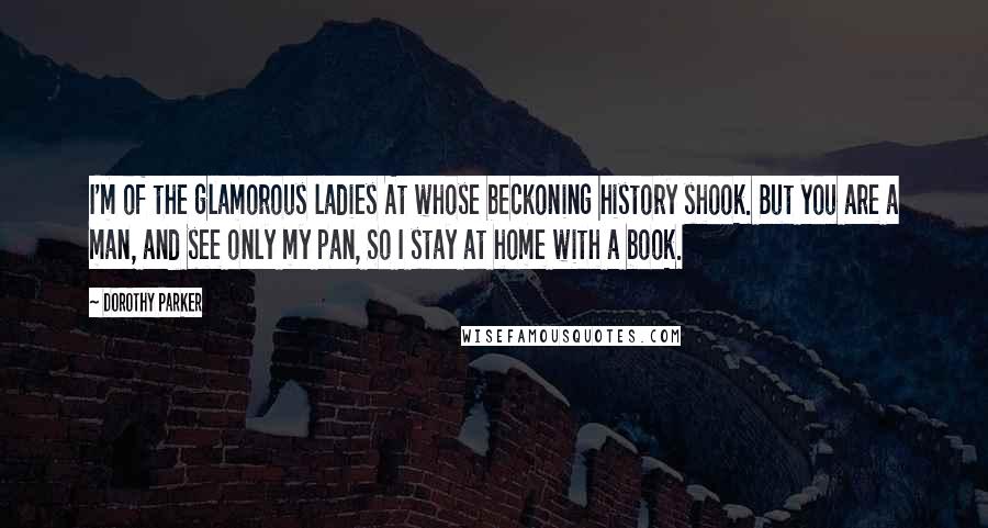 Dorothy Parker Quotes: I'm of the glamorous ladies At whose beckoning history shook. But you are a man, and see only my pan, So I stay at home with a book.