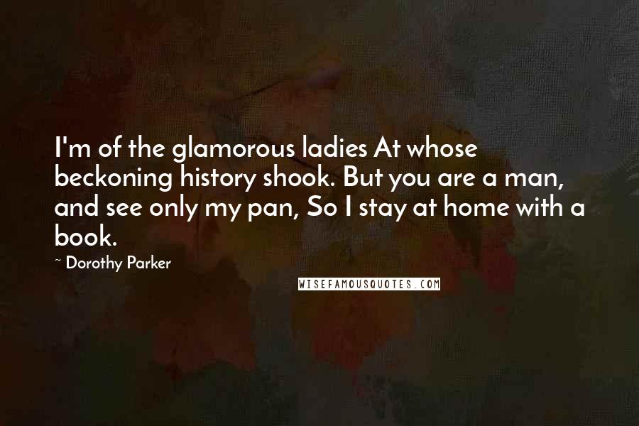 Dorothy Parker Quotes: I'm of the glamorous ladies At whose beckoning history shook. But you are a man, and see only my pan, So I stay at home with a book.