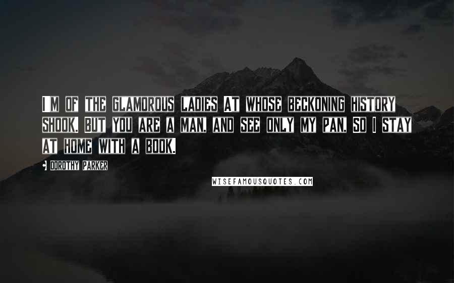 Dorothy Parker Quotes: I'm of the glamorous ladies At whose beckoning history shook. But you are a man, and see only my pan, So I stay at home with a book.