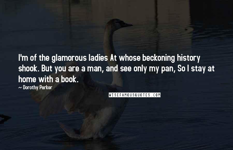 Dorothy Parker Quotes: I'm of the glamorous ladies At whose beckoning history shook. But you are a man, and see only my pan, So I stay at home with a book.