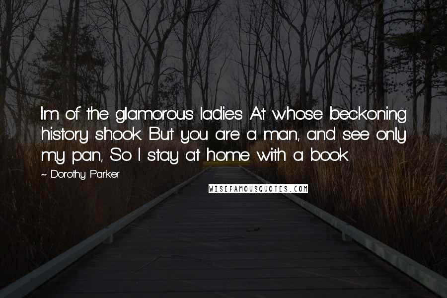 Dorothy Parker Quotes: I'm of the glamorous ladies At whose beckoning history shook. But you are a man, and see only my pan, So I stay at home with a book.