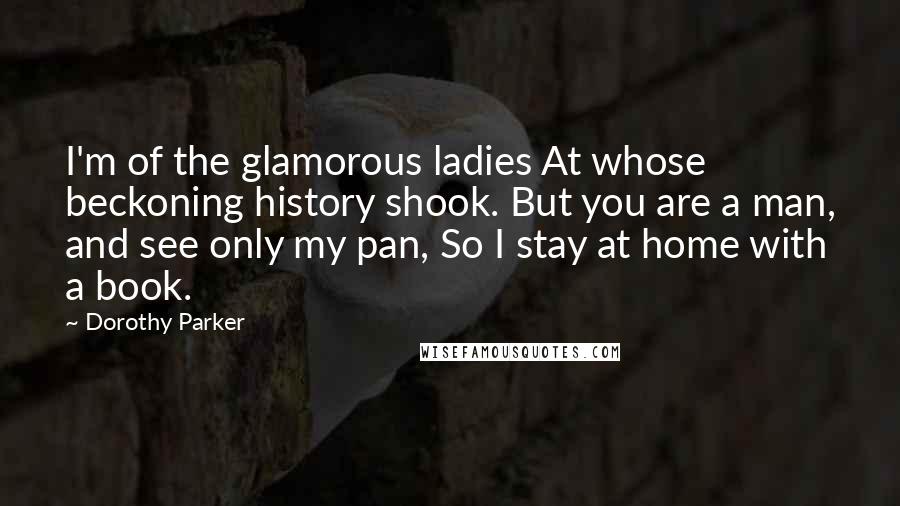 Dorothy Parker Quotes: I'm of the glamorous ladies At whose beckoning history shook. But you are a man, and see only my pan, So I stay at home with a book.