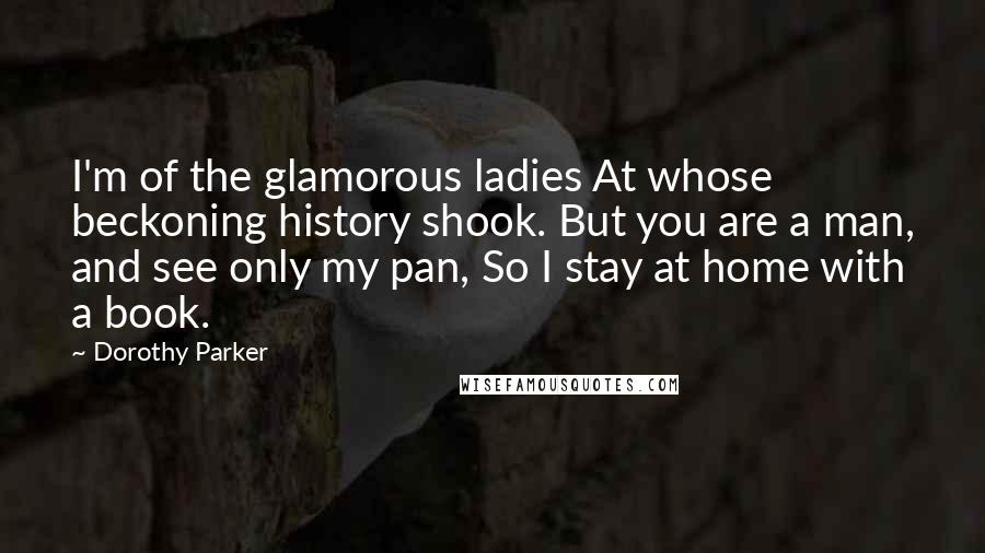 Dorothy Parker Quotes: I'm of the glamorous ladies At whose beckoning history shook. But you are a man, and see only my pan, So I stay at home with a book.