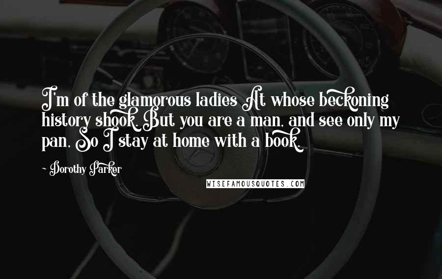 Dorothy Parker Quotes: I'm of the glamorous ladies At whose beckoning history shook. But you are a man, and see only my pan, So I stay at home with a book.