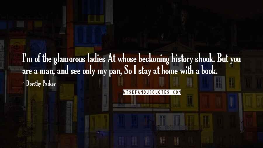 Dorothy Parker Quotes: I'm of the glamorous ladies At whose beckoning history shook. But you are a man, and see only my pan, So I stay at home with a book.