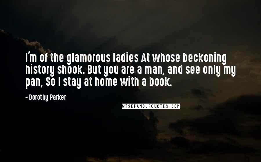 Dorothy Parker Quotes: I'm of the glamorous ladies At whose beckoning history shook. But you are a man, and see only my pan, So I stay at home with a book.