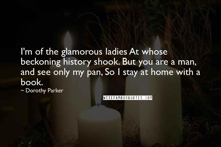 Dorothy Parker Quotes: I'm of the glamorous ladies At whose beckoning history shook. But you are a man, and see only my pan, So I stay at home with a book.