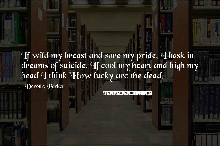 Dorothy Parker Quotes: If wild my breast and sore my pride, I bask in dreams of suicide, If cool my heart and high my head I think 'How lucky are the dead.