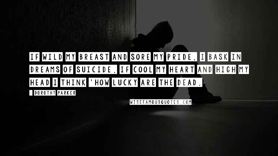 Dorothy Parker Quotes: If wild my breast and sore my pride, I bask in dreams of suicide, If cool my heart and high my head I think 'How lucky are the dead.