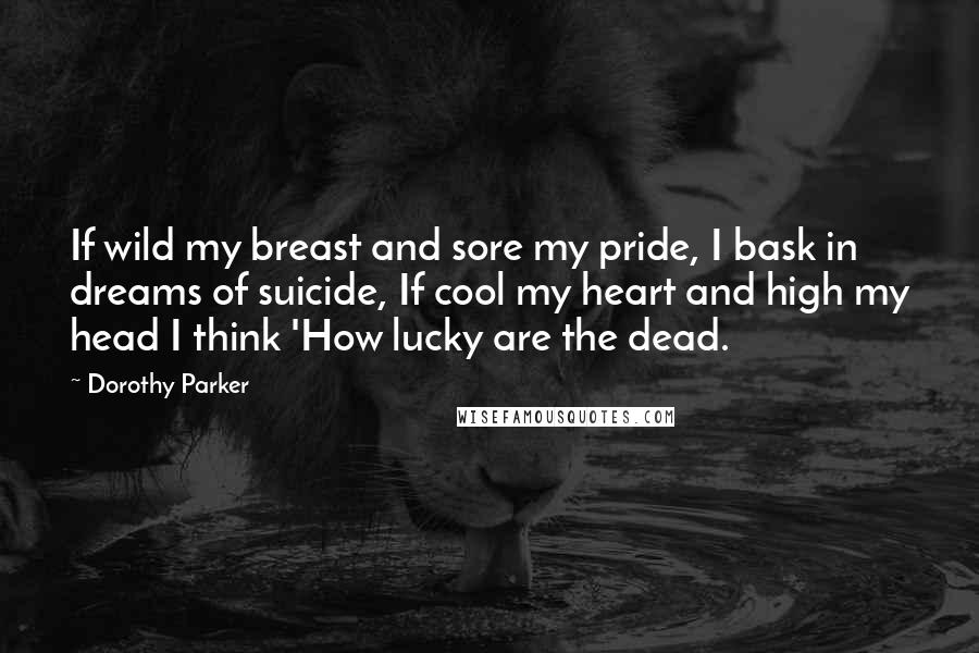 Dorothy Parker Quotes: If wild my breast and sore my pride, I bask in dreams of suicide, If cool my heart and high my head I think 'How lucky are the dead.