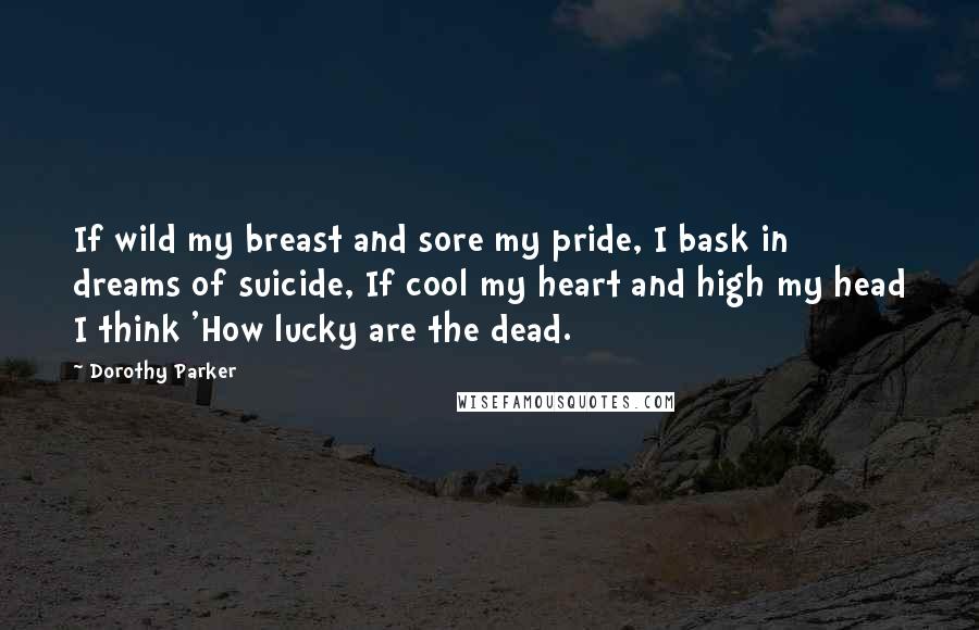 Dorothy Parker Quotes: If wild my breast and sore my pride, I bask in dreams of suicide, If cool my heart and high my head I think 'How lucky are the dead.