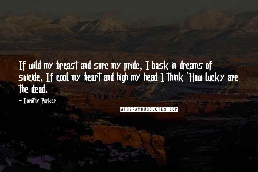 Dorothy Parker Quotes: If wild my breast and sore my pride, I bask in dreams of suicide, If cool my heart and high my head I think 'How lucky are the dead.