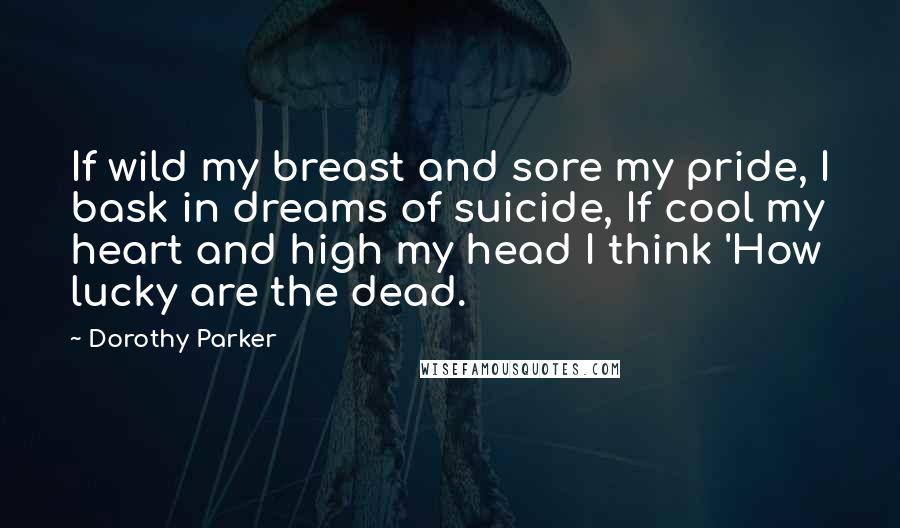 Dorothy Parker Quotes: If wild my breast and sore my pride, I bask in dreams of suicide, If cool my heart and high my head I think 'How lucky are the dead.