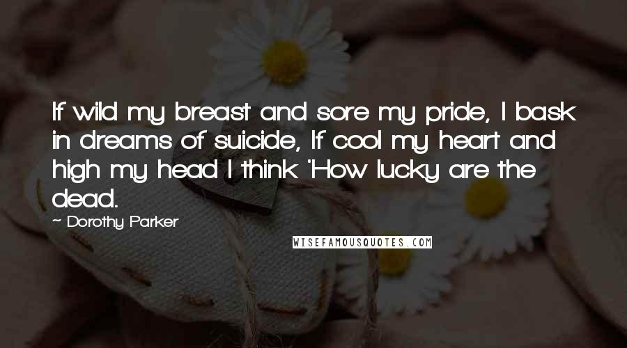 Dorothy Parker Quotes: If wild my breast and sore my pride, I bask in dreams of suicide, If cool my heart and high my head I think 'How lucky are the dead.