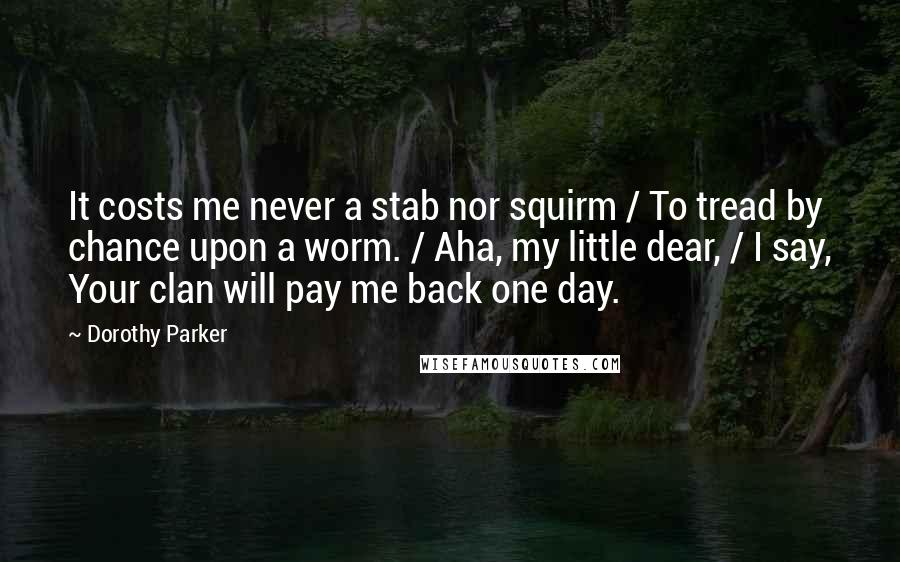 Dorothy Parker Quotes: It costs me never a stab nor squirm / To tread by chance upon a worm. / Aha, my little dear, / I say, Your clan will pay me back one day.
