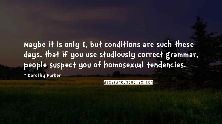 Dorothy Parker Quotes: Maybe it is only I, but conditions are such these days, that if you use studiously correct grammar, people suspect you of homosexual tendencies.