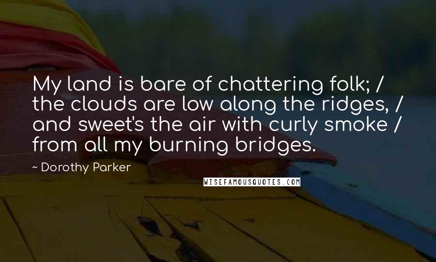 Dorothy Parker Quotes: My land is bare of chattering folk; / the clouds are low along the ridges, / and sweet's the air with curly smoke / from all my burning bridges.