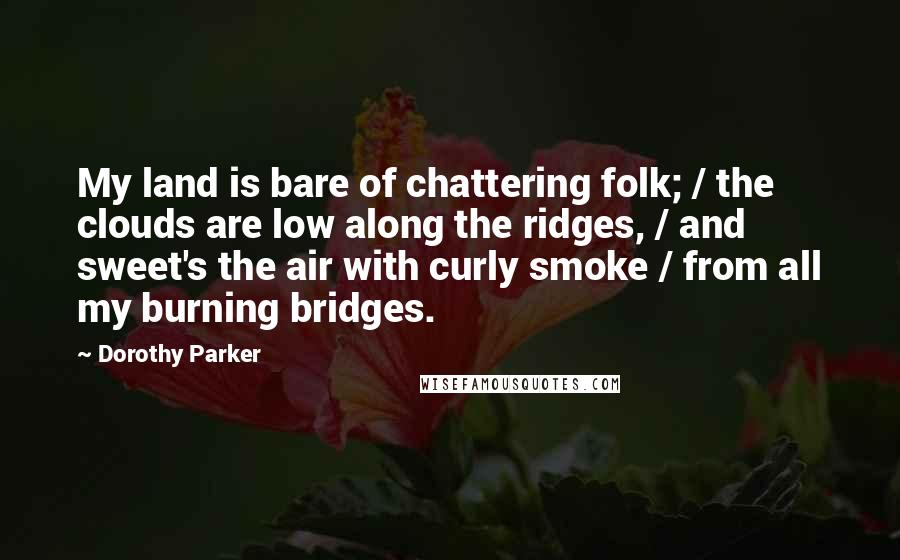 Dorothy Parker Quotes: My land is bare of chattering folk; / the clouds are low along the ridges, / and sweet's the air with curly smoke / from all my burning bridges.