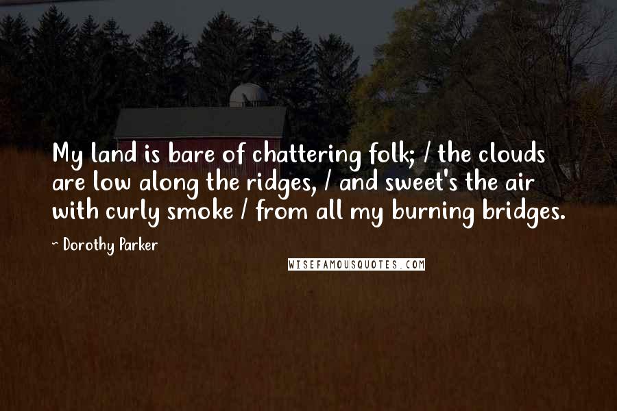 Dorothy Parker Quotes: My land is bare of chattering folk; / the clouds are low along the ridges, / and sweet's the air with curly smoke / from all my burning bridges.