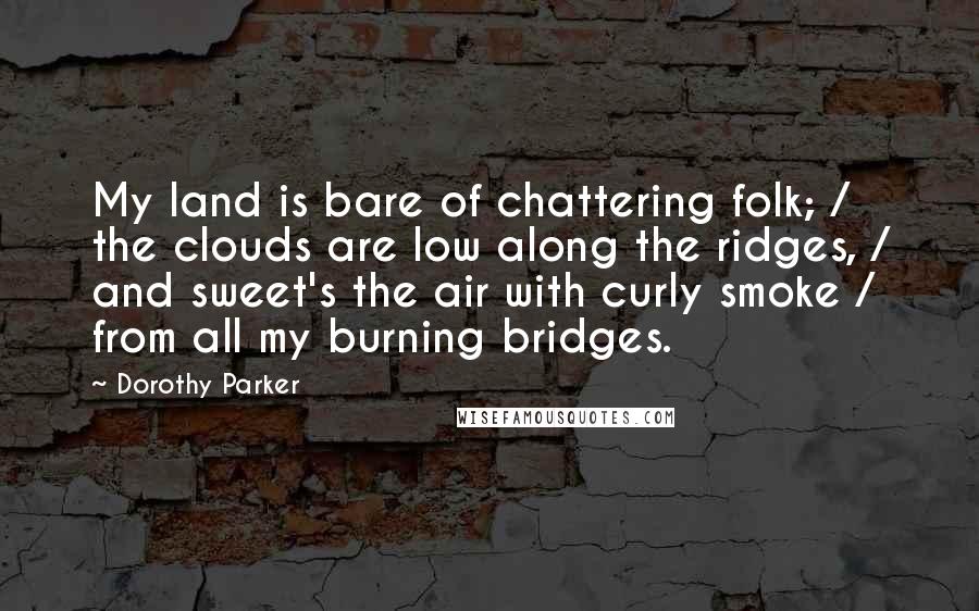 Dorothy Parker Quotes: My land is bare of chattering folk; / the clouds are low along the ridges, / and sweet's the air with curly smoke / from all my burning bridges.