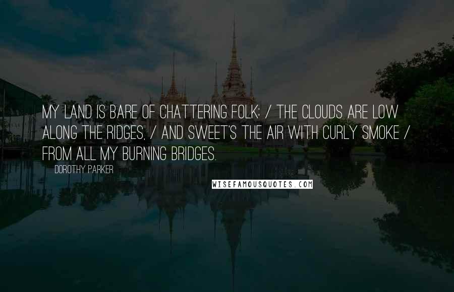 Dorothy Parker Quotes: My land is bare of chattering folk; / the clouds are low along the ridges, / and sweet's the air with curly smoke / from all my burning bridges.