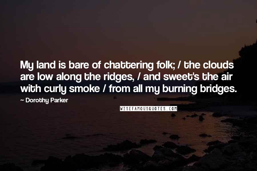 Dorothy Parker Quotes: My land is bare of chattering folk; / the clouds are low along the ridges, / and sweet's the air with curly smoke / from all my burning bridges.