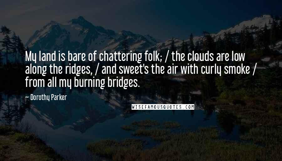 Dorothy Parker Quotes: My land is bare of chattering folk; / the clouds are low along the ridges, / and sweet's the air with curly smoke / from all my burning bridges.