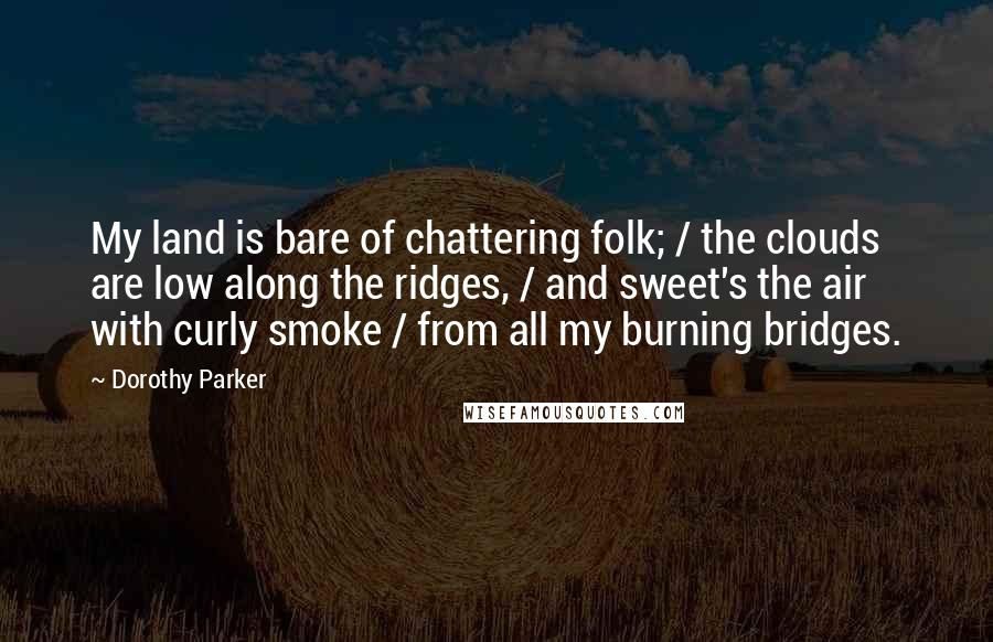 Dorothy Parker Quotes: My land is bare of chattering folk; / the clouds are low along the ridges, / and sweet's the air with curly smoke / from all my burning bridges.