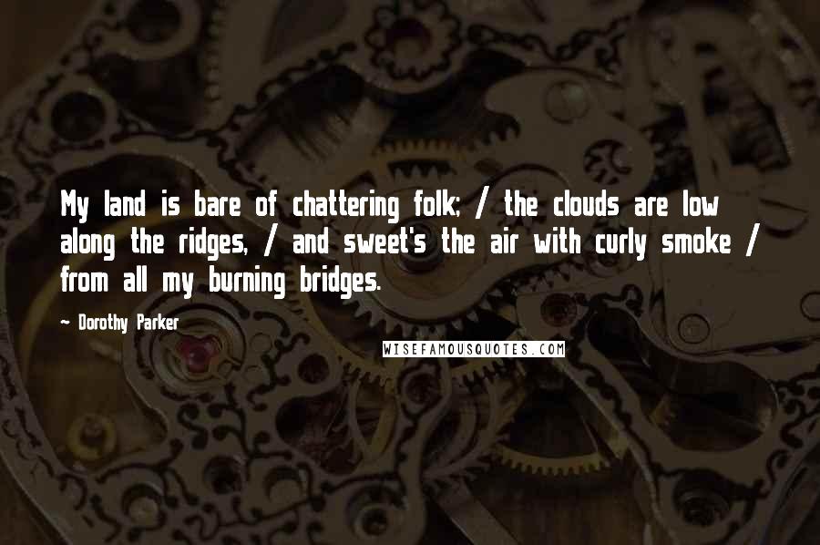 Dorothy Parker Quotes: My land is bare of chattering folk; / the clouds are low along the ridges, / and sweet's the air with curly smoke / from all my burning bridges.