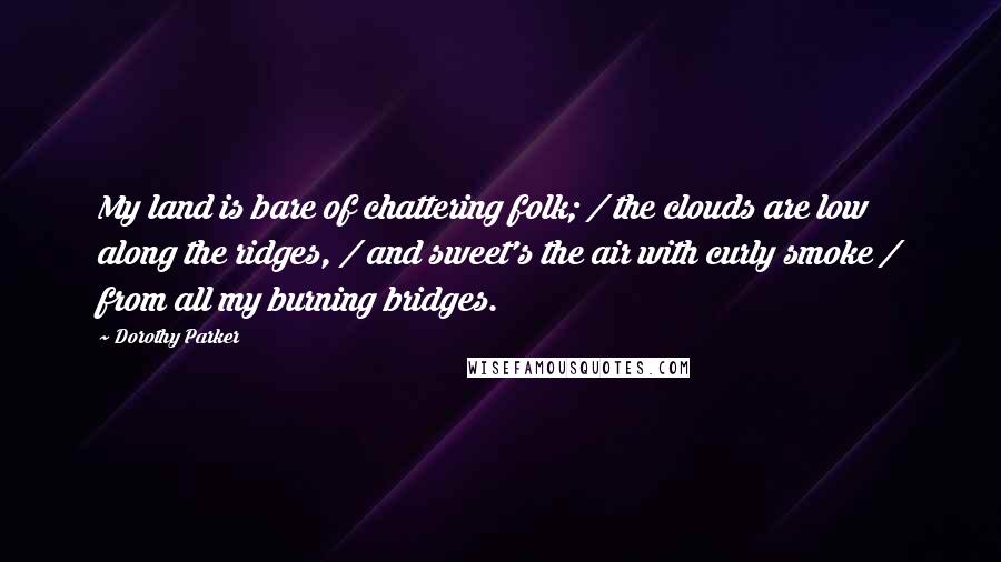 Dorothy Parker Quotes: My land is bare of chattering folk; / the clouds are low along the ridges, / and sweet's the air with curly smoke / from all my burning bridges.